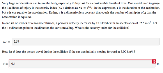 Very large accelerations can injure the body, especially if they last for a considerable length of time. One model used to gauge the likelihood of injury is the severity index (ST), defined as SI2t. In the expression, is the duration of the accleration, but a is not equal to the acceleration. Rather, a is a dimensionless constant that equals the number of multiples of g that the acceleration is equal to. In one set of studies of rear-end collisions, a persons velocity increases by 15.0 km/h with an acceleration of 32.5 m/s2. Let the +x direction point in the direction the car is traveling. What is the severity index for the collision? SI2.57 How far d does the person travel during the collision if the car was initially moving forward at 5.00 km/h? d 0.4