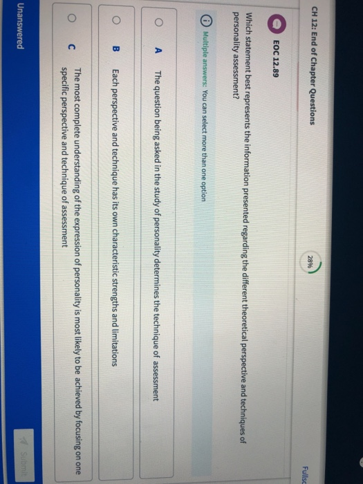 CH 12: End of Chapter Questions 28% Fullsc EOC 12.89 Which statement best represents the information presented regarding the different theoretical perspective and techniques of personality assessment? Multiple answers: You can select more than one option O A The question being asked in the study of personality determines the technique of assessment O B Each perspective and technique has its own characteristic strengths and limitations The most complete understanding of the expression of personality is most likely to be achieved by focusing on one specific perspective and technique of assessment O C