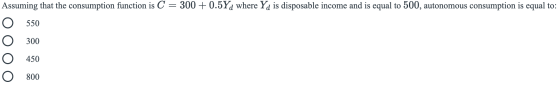 Assuming that the consumption function is C = 300 + 0.5Yd where Yd is disposable income and is equal to 500, autonomous consu
