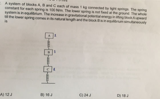 A system of blocks A, B and C each of mass 1 kg connected by light springs. The spring constant for each spring is 100 N/m. The lower spring is not fixed at the ground. The whole system is in equilibrium. The increase in gravitational potential energy in lifting block A upward till the lower spring comes in its natural length and the block B is in equilibrium simultaneously is IS A) 12 J B) 16 J C) 24 J D) 18 J