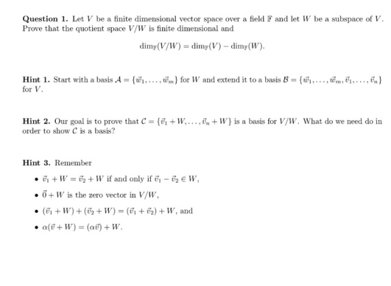 Question 1. Let V be a finite dimensional vector space over a field F and let W be a subspace of Prove that the quotient space V/W is finite dimensional and dimr(V/IV) = dimF(V) _ dimF(W). Hint l. Start with a basis A = {wi, . . . , w,n} for W and extend it to a basis B = {wi , . . . , wm, V1 , . . . , va) for V. Hint 2. Our goal is to prove that C =何+1. . . . , vn + W} is a basis for V/ W. What do we need do in order to show C is a basis? Hint 3. Remember ·i, + W-6 + 11, if and only if vi-V2 E W, ·0+ W is the zero vector in V/W,