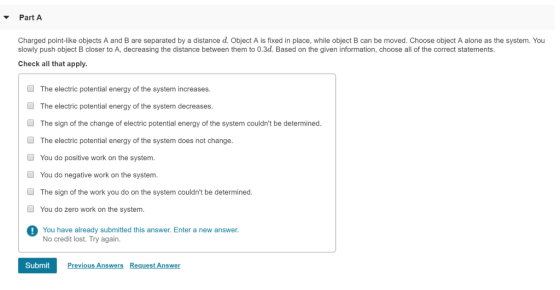 Part A Charged point-like objects A and B are separated by a distance d. Object A is fixed in place, while object B can be moved. Choose object A alone as the system. You slowly push object B closer to A, decreasing the distance between them to 0.3d. Based on the given information, choose all of the correct statements. Check all that apply. The electric potential energy of the system increases. The electric potential energy of the system decreases. The sign of the change of electric potential energy of the system couldnt be determined. The electric potential energy of the system does not change. You do positive work on the system You do negative work on the system. The sign of the work you do on the system couldnt be determined You do zero work on the system. You have already submitted this answer. Enter a new answer. No credit lost. Try again Submit Previous Answers Request Answer
