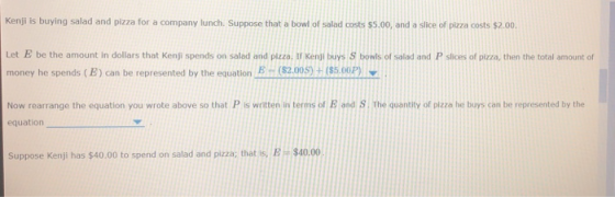 Kenji is buying salad and pizza for a company lunch Suppose that a bowl of salad costs ss.00, and a slice of pizza costs $2.00. Let E be the amount in dollars that Kenji spends on salad and pizzo, Kenji buys S bowls of salad and P slices of pizza, then the total amount of money he spends (E) can be represented by the equationB(82.005) (85.00P) Now rearrange the equation you wrote above so that P is written in terms of E and S. The quantity of pizza he buys can be represented by the equation Suppose Kenji has $40.00 to spend on salad and pizza; that is, E$40.00
