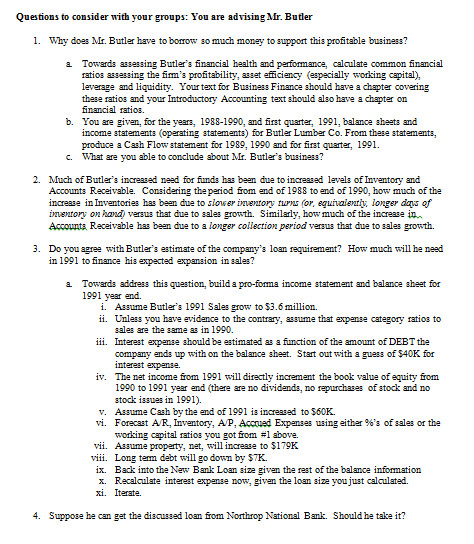 Questions to consider with your groups: You are advisingMr. Butler 1. Why does Mr. Butler have to borrow so much monay to support this profitable businass? Towards assessing Butlers financial health and performance, calculate common financial ratios as3essing the firms profitability, assat efficiency (espacially working capital), leverage and liquidity. Your text for Business Finance should have a chapter covering thase ratios and your Introductory Accounting text should also have a chapter on financial ratios. You are given, for the years, 1988-1990, and first quarter, 1991, balance shaats and income statemants (operating statemants) for Butler Lumber Co. From thase stataments, produce aCash Flow statement for 1989, 1990 and for first quarter, 1991 What are you able to conclude about Mr. Butlers business? a b. c. 2. Much of Butlers incresad nead for funds has been due to increased levels of Invantory and Accounts Racaivabla. Considering theperiod from end of 1988 to and of 1990, how much of tha increase in Invantories has ben due to siower inentor turms (or, eguaienty longer das yf inventory on hand versus that due to sales growth. Similarly, how much of the increase in Accounts Receivable has ben due to a longer collection period versus that due to sales growth. 3. Do vou agre with Butlers estimate of the companys loan requiremant? How much will he nead in 1991 to finance his expactad expansion in sales? Towards address this quastion, build a pro-forma income statament and balance shaet for 1991 year end. a Assume Butlers 1991 Sales grow to $3.6 million. ii. i. Unlass you have evidance to the contrary, assume that expanse category ratios to sales are the same a in 1990 iii. Intarast expanse should be estimated as a function of the amount of DEBT the company ends up with on the balance shaat. Start out with a guess of $40K for intarest expen32. iv. The net income from 1991 will directly increment the book value of equity from 1990 to 1991 year and (there are no dividands, no rpurchases of stock and no stoc issues in 1991) v. Assume Cash by the and of 1991 is incresad to $60K vi. Forecast AR. Inventory, AP, Accoed Expenses using either %s of sales or the working capital ratios you got fom #1 above. vii. Assume property, net, will increase to $179K viii. Long term debt will go down by $TK. ix. Back into the New Bank Loan siz2 given the rest of the balance information x. Recalculate interest expanse now, given the loan size youjust calculatad. xi. Iterate. 4. Suppose he can gat the discussed loan from Northrop National Bank. Should he take it?