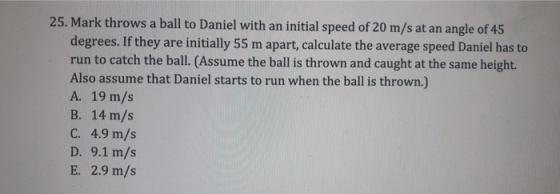 25. Mark throws a ball to Daniel with an initial speed of 20 m/s at an angle of 45 degrees. If they are initially 55 m apart, calculate the average speed Daniel has to run to catch the ball. (Assume the ball is thrown and caught at the same height. Also assume that Daniel starts to run when the ball is thrown.) A. 19 m/s B. 14 m/s C. 4.9 m/s D. 9.1 m/s E. 2.9 m/s