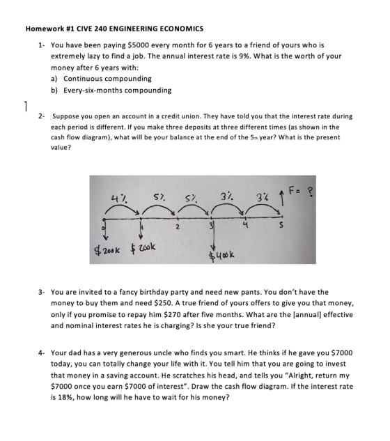 Homework #1 CIVE 240 ENGINEERING ECONOMICS 1- You have been paying $5000 every month for 6 years to a friend of yours who is extremely lazy to find a job. The annual interest rate is 9%, what is the worth of your money after 6 years with: a) Continuous compounding b) Every-six-months compounding 2- Suppose you open an account in a credit union. They have told you that the interest rate during each period is different. If you make three deposits at three different times (as shown in the cash flow diagram), what will be your balance at the end of the 5th year? What is the present value? F- 200 k 3- You are invited to a fancy birthday party and need new pants. You dont have the money to buy them and need $250. A true friend of yours offers to give you that money, only if you promise to repay him $270 after five months. What are the [annual] effective and nominal interest rates he is charging? Is she your true friend? 4 Your dad has a very generous uncle who finds you smart. He thinks if he gave you $7000 today, you can totally change your life with it. You tell him that you are going to invest that money in a saving account. He scratches his head, and tells you Alright, return my 7000 once you earn $7000 of interest. Draw the cash flow diagram. If the interest rate is 18%, how long will he have to wait for his money?