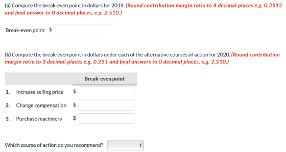 (a) Compute the break-even point in dollars for 2019. (Round contribution margin ratio to 4 decimal places e.g. 0.2512 and final answer to O decimal places, e.g. 2,510.) Break-even point $ (b) Compute the break-even point in dollars under each of the alternative courses of action for 2020. (Round contribution margin ratio to 3 decimal places e.g. 0.251 and final answers to O decimal places, e.g. 2,510.) Break-even point 1. Increase selling price 2. Change compensation$ 3. Purchase machinery $ Which course of action do you recommend?