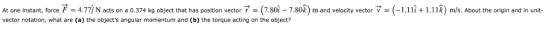 At one instant, force F 4.7i N acts on a 0.374 kg object that has position vector (7.80-7.80f) m and velocity vector V - (-1.