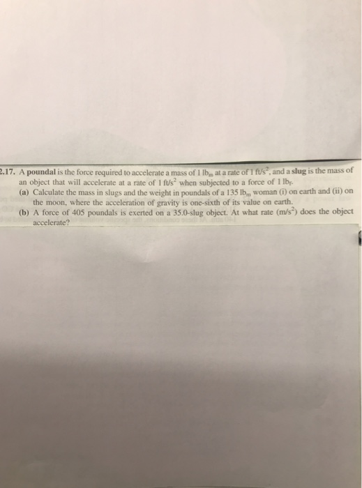 2.17. A poundal is the force required to accelerate a mass of 1 lba at a rate of 1 fus, and a slug is the mass of an object that will accelerate at a rate of 1 fus2 when subjected to a force of 1 lb (a) Calculate the mass in slugs and the weight in poundals of a 135 Ibm woman ) on earth and (i)on the moon, where the acceleration of gravity is one-sixth of its value on earth (b) A force of 405 poundals is exerted on a 35.0-slug object. At what rate (m/s) does the objedt accelerate?