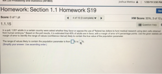 MA 220 Probability and Statistics (201803) Homework: Section 1.1 Score: 0 of 1 pt 1.1.15 Joshua Mettica & I 1/20/19 3:50 PM Homework S19 Sav 4 of 10 (3 complete) Hw Score: 30%, 3 of 10 E Queation Help in a poll, 1,001 adults in a certain ountry were asked whether they favor or oppose the use of ฯ ederal tax dollars to fund medial research using stem ools obtained from human embryos. Based on the poll results, it is estimated that 45% of adults are in favor, with a margin oferor of 4 percentage points use the gr en statstcan margin of error to identify the range of values (confidence interval) likely to contain the true value of the population parameter The range of values likely to contain the population parameter is from (Simplify your answer. Use ascending order.) Sto[