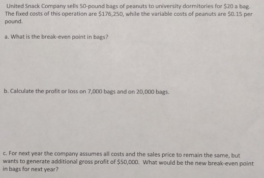 United Snack Company sells 50-pound bags of peanuts to university dormitories for $20 a bag. The fixed costs of this operation are $176,250, while the variable costs of peanuts are $0.15 per pound a. What is the break-even point in bags? b. Calculate the profit or loss on 7,000 bags and on 20,000 bags. c. For next year the company assumes all costs and the sales price to remain the same, but wants to generate additional gross profit of $50,000. What would be the new break-even point in bags for next year?