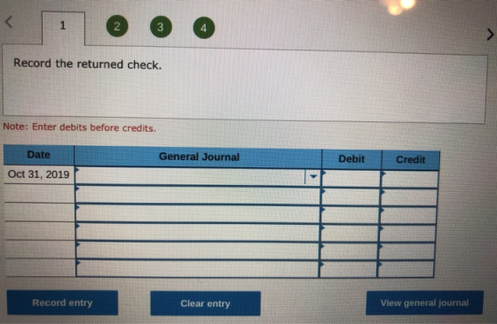 Record the returned check. Note: Enter debits before credits. General Journal Debit Credit Date Oct 31, 2019 Record entry Cle