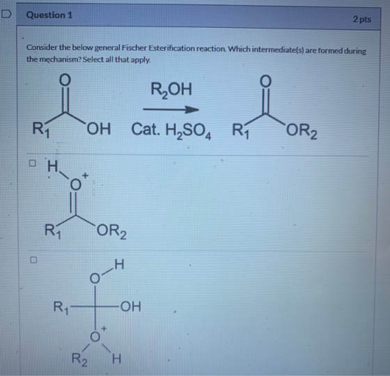 Question 1 2 pts Consider the below general Fischer Esterification reaction. Which intermediate(s) are formed during the mech