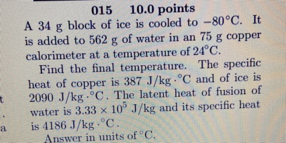 015 10.0 points A 34 g block of ice is cooled to -80°C. It is added to 562 g of water in an 75 g copper calorimeter at a temp