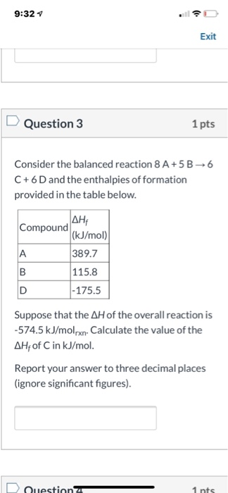 9:32 Exit Question 3 1 pts 6 Consider the balanced reaction 8 A+ 5 B C + 6D and the enthalpies of formation provided in the t
