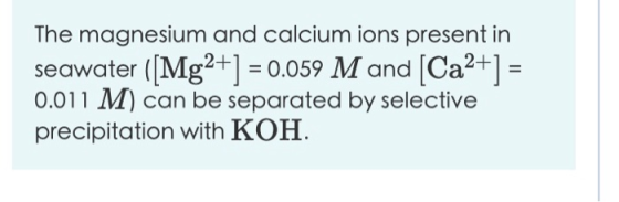 The magnesium and calcium ions present in seawater ([Mg2+] = 0.059 M and (Ca2+] = 0.011 M) can be separated by selective prec