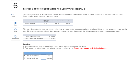 6 Exercise 9-11 Working Backwards from Labor Variances [LO9-5] 16.7 points The auto repair shop of Quality Motor Company uses standards to control the labor time and labor cost in the shop. The standard labor cost for a motor tune-up is given below: Standard Hours 1.80 Standard Rate Standard Cost Motor tune-up $5.50 $9.90 eBook The record showing the time spent in the shop last week on motor tune-ups has been misplaced. However, the shop supervisor recalls that 170 tune-ups were completed during the week, and the controller recalls the following variance data relating to tune-ups Hint Labor rate variance Labor spending variance 459 F 663 U References Required 1. Determine the number of actual labor-hours spent on tune-ups during the week. 2. Determine the actual hourly rate of pay for tune-ups last week. (Round your answer to 2 decimal places.) 1 Actual labor hours hours 2. Actual hourly rate per hour