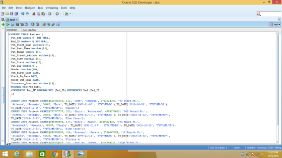 Oracle SQL Develo : test Eile Edit View Navigate Run Versioning Iools Help θ G 网@ %E 咆 . O. 皛. ask test x test ▼ iorksheet Query Builder CREATE TABLE Patient Pat S3N nunber (9) HOT HULL, Bed_ID number (3] NOT NULL, Pat First None vrchar (S), Pat_Last Nene varchar (15), Pat_Phone nunber 15) Pat Street Addreaa varchar (25) Pat_City varchar 1s, Pat State varchar 15, Pat 2ip nuber ( Gender varchar (10) Pat Birth Dte DRTE Check In Date DATE Check Cut Date DTATE Insurance Provider varchar (15) PRDARY KEY (Pat_SsN, CONSTRAINT Bed-永FOREIGH KEY (Bed-TD) REFERENCES Bed (Bed-TD) INSERT INTO Patient VALUBS (666666666, ill, JeEf,Johnson, 6782224783, 93 Firat St. , Atlanta, -Georgia. 30405, Male, TO-DATE(1983-11-06, YYYY/MX/DD),TO_DATE (2018-10-06, YYYY/MX/DD), נת DATE (2018-10-06, TYYY/TI/DD ), Kaiser); INSERT 끄TTO Patient VALUES(777777777, 2ZZ, Chris, Patterson, 4703674628, Rosue 11, Georgio, 30186, .Mole, TO DATE(1990-01-17, YYYY/MH/DD), Τ0-DATEI. 2018-10-22., YYYY/MM/DD], TO DATE( 2018-10-23, /DD. Blue Cross INSERTINTO Patient VALUES (888888888, 177, Ee11Y, י smith. 40 4949 2408, 354 Third St. Woodstock. Georgia, 40897, Female, TO DATE (1992-01-17, YYYY/MX/DD), TO-DATE! 2018-10-22, YYYY/MM/DD), TO DATE( 2018-10-23, YYYY MADD), Blue Cross): INSERT 끄T0 Patient VALUES (999999999, 316, Preston, Mortis, 678 4647893, 18 Aclanta Georgi, 45326, Male, TO DATEl 1975-11-11, TYYYIM DD, TO DATE 2018-10-02, TYY?/M/DD. TO_DATE(2018-10-21, TTYIINDD)r Tricare Second St. rth St. , L Line 36 Column 1 Insert Modfied Windows: OR/LF Editing 11:07 PM 11/9/2018