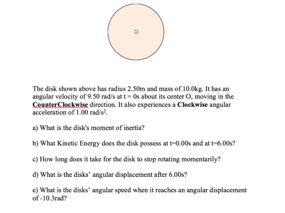 The disk shown above has radius 2.50m and mass of 10.0kg. It has an angular velocity of 9.50 rad/s at t 0s about its center O, moving in the CounterClockwise direction. It also experiences a Clockwise angular acceleration of 1.00 rad/s2. a) What is the disks moment of inertia? b) What Kinetic Energy does the disk possess at t-0.00s and at t-6.00s? c) How long does it take for the disk to stop rotating momentarily? d) What is the disks angular displacement after 6.00s? e) What is the disks angular speed when it reaches an angular displacement of -10.3rad?