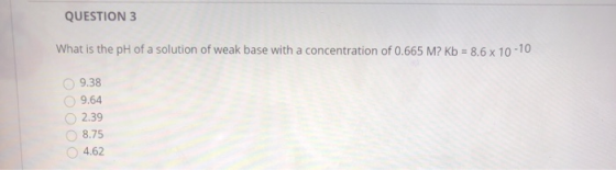 QUESTION 3 What is the pH of a solution of weak base with a concentration of 0.665 M? Kb = 8.6 x 10-10 9.38 9.64 2.39 8.75 4.