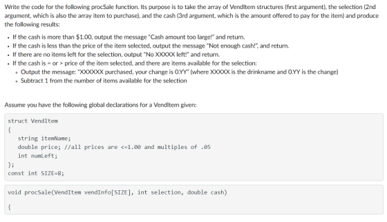 Write the code for the following procSale function. Its purpose is to take the array of Vendltem structures (first argument), the selection (2nd argument, which is also the array item to purchase), and the cash (3rd argument, which is the amount offered to pay for the item) and produce the following results: .If the cash is more than $1.00, output the message Cash amount too large! and return. If the cash is less than the price of the item selected, output the message Not enough cash!, and return. · If there are no items left for the selection, output “No XXXXX left! and return. If the cash is-or > price of the item selected, and there are items available for the selection ?Output the message: XXXXXX purchased, your change is 0.YY (where XXXXX is the drinkname and OYY is the change) Subtract 1 from the number of items available for the selection Assume you have the following global declarations for a Vendltem given: struct VendItem string itemName; double price; //all prices are int numLeft; 1.00 and multiples of ·05 3; const int SIZE-8; void procSale(VendItem vendInfo[SIZE], int selection, double cash)