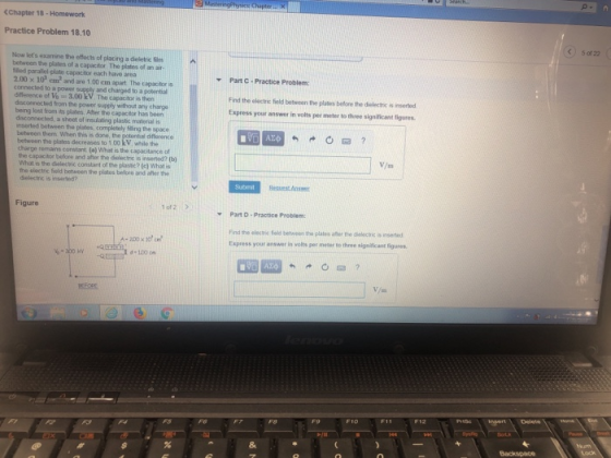 (Chapter 18-Homework Practice Problem 18.10 k 5 of 22 Now lets examine the effocts of placing a diseletic fi between the plates of a capacitor The plates of an ar tled parallel-plate capacitor each have area 2.00 x 10 em2 and aro 1.00 cm apart. The capactor is connected to a power supply and charged to a potential dfference of Vo3.00 kV. The capacitor is then deconnected from the power supply without any charge being lost from its plates After the capacitor has been disconnected, a sheet of insulating plastic material i Part C Practice Problem: Find the electric field between the plates before the dielectric is inserted Express your answer in volts per meter to three significant figures nserted between the plates, completely filling the space between them. When this is done, the petontial difforence betwoon the plates decreases to 1 00 kV, while the charge remains constant (a) What is the capacitance of the capactor before and after the dielectnc is inserted? V/m What is the dielectic constant of the plastie? (c) What is the electric field between the plates before and aher the Selectric is inserid Figure of 2 Part D- Practice Problem Find the electhic field between the plates after the dielectric is nserted Express your answer in volts per meter to three signilicent figures d 100 C 8