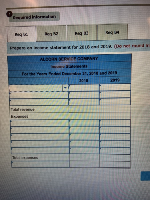 Required information Req B1 Req B2 Req B3 Req B4 Prepare an income statement for 2018 and 2019. (Do not round in ALCORN SERVI