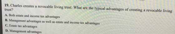 19. Charles creates a revocable living trust. What are the typical advantages of creating a revocable living trust? A. Both estate and income tax advantages B. Management advantages as well as estate and income tax advantages C. Estate tax advantages D. Management advantages