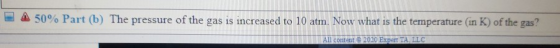 50% Part (b) The pressure of the gas is increased to 10 atm. Now what is the temperature (in K) of the gas? All content 2020