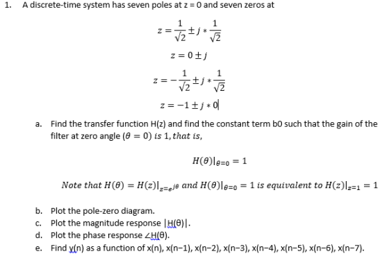 1. A discrete-time system has seven poles at z 0 and seven zeros at Find the transfer function H(z) and find the constant term bo such that the gain of the filter at zero angle (8-0) is 1, that is, a. Note that H (θ)-H(z)IFeje and H(θ)18-0-1 is equivalent to H(z)IF1-1 b. Plot the pole-zero diagram. c. Plot the magnitude response |H(6) d. Plot the phase response H(6) e. Find yin) as a function of x(n), x(n-1), x(n-2), x(n-3),x(n-4), x(n-5),x(n-6),x(n-7)