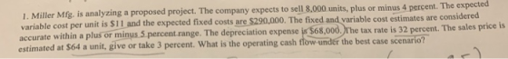1. Miller Mfg. is analyzing a proposed project. The company expects to sell 8.000 units, plus or minus 4 percent riable cost per unit is $11 and the ex pected fixed costs are $290,000. The fixed and variable cost estimates are considered va accurate within a plus or minus 5 percent range. The depreciation expense is $68,000,)The tax rate is 32 percent. The sales price is anit, give or take 3 percent. What is the operating cash fow under the best case scenario?