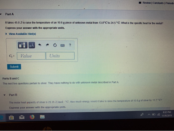 Review Constants Periodic Part A It takes 45.0J to raise the temperature of an 10.6 g piece of unknown metal from 13.0°C to 2