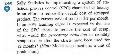 system of sta- 2-60 Sally Statistics is implementing a A tistical process control (SPC) charts in her factory in an effort to reduce the overall cost of scrapped product. The current cost of scrap is SX per month. If an 80% learning curve is expected in the use of the SPC charts to reduce the cost of scrap, what would the percentage reduction in monthly scrap cost be after the charts have been used for 12 months? (Hin: Model each month as a unit of production.)