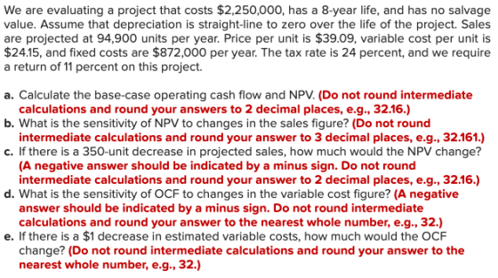 We are evaluating a project that costs $2,250,000, has a 8-year life, and has no salvage value. Assume that depreciation is s