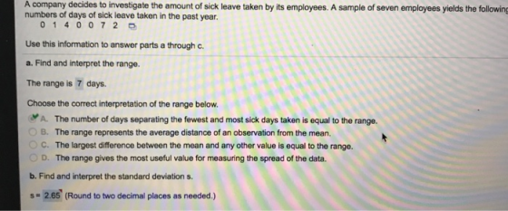 A company decides to investigate the amount of sick leave taken by its employees. A sample of seven employees yields the following numbers of days of sick leave taken in the past year 0 140 0 72 D Use this information to answer parts a through c a. Find and interpret the range. The range is 7 days. Choose the correct interpretation of the range below. A. The number of days separating the fewest and most sick days taken is equal to the range. B. The range represents the average distance of an observation from the mean. C. The largest difference between the mean and any other value is equal to the range. D. The range gives the most useful value for measuring the spread of the data. b. Find and interpret the standard deviation s. s# 2.65 (Round to two decimal places as needed.)