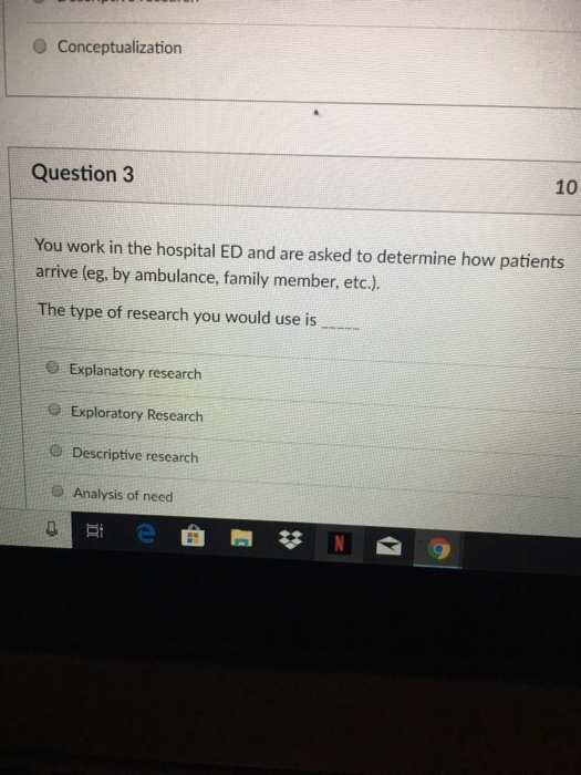 O Conceptualization Question 3 10 You work in the hospital ED and are asked to determine how patients arrive (eg, by ambulance, family member, etc.). The type of research you would use is e Explanatory research e Exploratory Research @ Descriptive researcth Analysis of need