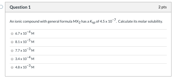 Question 1 2 pts An ionic compound with general formula MX2 has a Ksp of 4.5 x 10-7. Calculate its molar solubility. 0 6.7 x