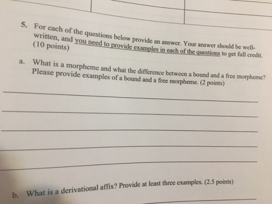 5. For each of the questions below provide an answer. Your answer should be well- written, and you need to provide examples in each of the questions to get full credit. (10 points) a. W hat is a morphem Please provide examples of a bound and a free morpheme. (2 pont e and what the difference between a bound and a free morpheme? t least three examples. (2.5 points) b. What is a derivational affix? Provide a
