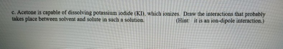 c. Acetone is capable of dissolving potassium iodide (KI), which ionizes. Draw the interactions that probably takes place bet