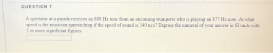 QUESTION 7 A spectator at a parade receives an 888 Hz tone from an oncoming trumpeter who is playing an 877 Hz note. At what
