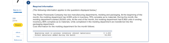 Required information [The following information applies to the questions displayed below. Part 2 of 2 The Plastic Flowerpots Company has two manufacturing departments, molding and packaging. At the beginning of the month, the molding department has 4,300 units in inventory, 70% complete as to materials. During the month, the molding department started 29,500 units. At the end of the month, the molding department had 6,450 units in ending inventory, 80% complete as to materials. Units completed in the molding department are transferred into the packaging department. Cost information for the molding department for the month follows: 2.9 points Skipped eBook Beginning work in process inventory (direct materials) Direct materials added during the month 3,500 50,900 Print References