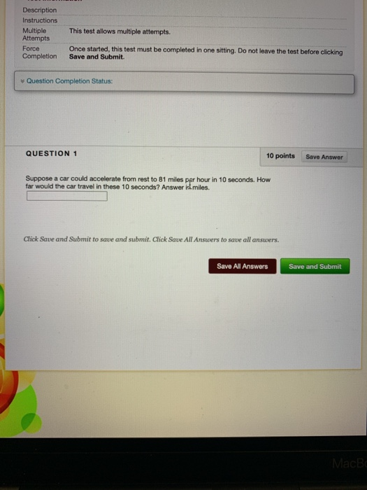 Description Instructions Multiple This test allows multiple attempts. Attempts Force Completion Once started, this test must be completed in one sitting. Do not leave the test before clicking Save and Submit. Question Completion Status QUESTION 1 10 points Save Answer Suppose a car could accelerate from rest to 81 miles per hour in 10 seconds. How far would the car travel in these 10 seconds? Answer Click Save and Submit to save and submit. Click Save All Ansuwers to save all answers Save All Answers Save and Submit