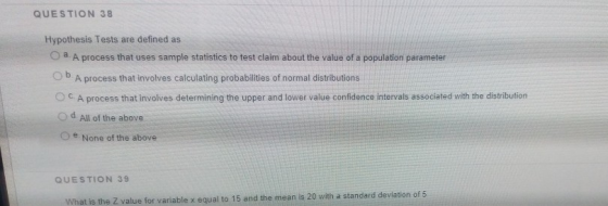 QUESTION 38 Hypothesis Tests are defined as O a A process that uses sample statistics to test claim about the value of a popu