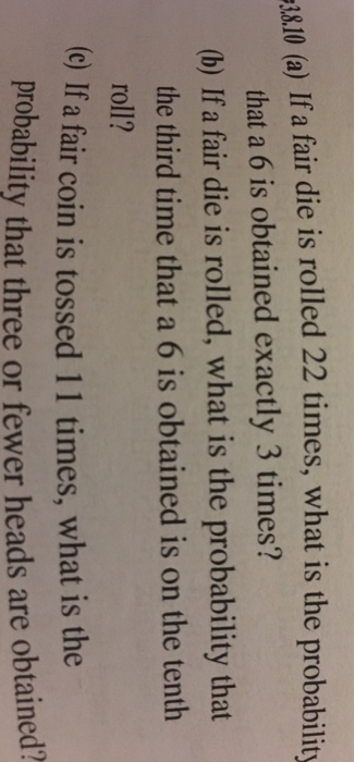 I0 a) If a fair die is rolled 22 times, what is the probability that a 6 is obtained exactly 3 times? (b) If a fair die is rolled, what is the probability that the third time that a 6 is obtained is on the tenth roll? (c) If a fair coin is tossed 11 times, what is the prob ability that three or fewer heads are obtained?