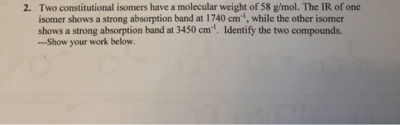 Two constitutional isomers have a molecular weight of 58 g/mol. The IR of one isomer shows a strong absorption band at 1740 cm 1, while the other isomer shows a strong absorption band at 3450 cm. Identify the two compounds --Show your work below. 2.