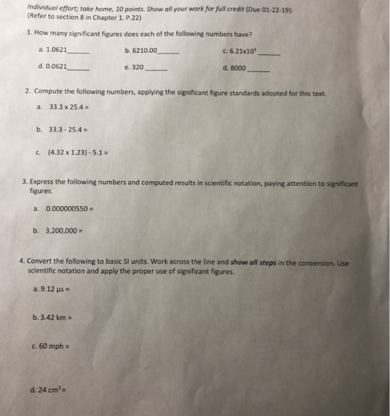 Individual effort; take home, 10 points. Show all your work for full credit (Due 01-22-19): (Refer to section 8 in Chapter 1. P.22) 1. How many significant figures does each of the following numbers have? a. 1.0621 b. 6210.00 c.6.21x10 d. 0.0621 e. 320 d. 8000 2. Compute the following numbers, applying the significant figure standards adopted for this text. a. 33.3 x 25.4 b. 33.3-25.4 c. (4.32 x 1.23) -5.1- 3. Express the following numbers and computed results in scientific notation, paying attention to significant figures. a. 0.000000550 b. 3,200,000- 4. Convert the following to basic SI units. Work across the line and show all steps in the conversion. Use scientific notation and apply the proper use of significant figures. a. 9.12 us b. 3.42 km c, 60 mph- d. 24 cm3-