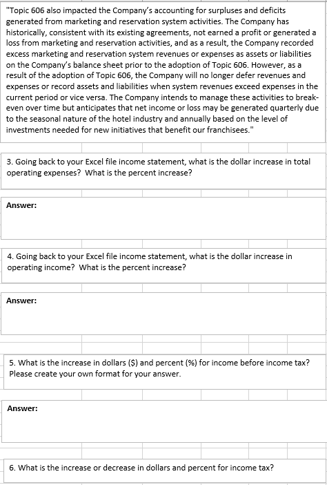 Topic 606 also impacted the Companys accounting for surpluses and deficits generated from marketing and reservation system activities. The Company has historically, consistent with its existing agreements, not earned a profit or generated a loss from marketing and reservation activities, and as a result, the Company recorded excess marketing and reservation system revenues or expenses as assets or liabilities on the Companys balance sheet prior to the adoption of Topic 606. However, as a result of the adoption of Topic 606, the Company will no longer defer revenues and expenses or record assets and liabilities when system revenues exceed expenses in the current period or vice versa. The Company intends to manage these activities to break even over time but anticipates that net income or loss may be generated quarterly due to the seasonal nature of the hotel industry and annually based on the level of investments needed for new initiatives that benefit our franchisees. 3. Going back to your Excel file income statement, what is the dollar increase in total operating expenses? What is the percent increase? Answer: 4. Going back to your Excel file income statement, what is the dollar increase in operating income? What is the percent increase? Answer: 5. what is the increase in dollars ($) and percent (%) for income before income tax? Please create your own format for your answer. Answer: 6. What is the increase or decrease in dollars and percent for income tax?