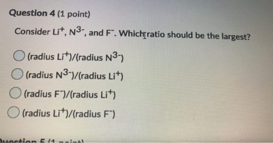 Question 4 (1 point) Consider Lit, N3-, and F. Which ratio should be the largest? (radius Li+)/(radius N3-) O (radius N3-)/(r