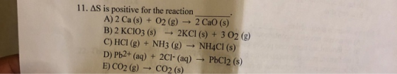11. AS is positive for the reaction A)2 Ca(s) + O2(g) → 2 Cao (s) B) 2 KClO3(s) - 2KCI (s) + 3 02 (g) C) HCI (g) + NH3 (g) →