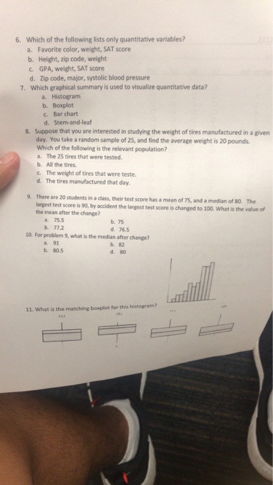 6. Which of the following lists only quantitative variables? Favorite color, weight, SAT score a. b. Height, zip code, weight GPA, weight, SAT score dolic bod pue c. 7. Which graphical summary is used to visualize quantitative data? a. Histogram b. Boxplot c. Bar chart d. Stem-and-leaf Suppose that you are interested in studying the weight of tires manufactured in a given day. You take a random sample of 25, and find the average weight is 20 pounds Which of the following is the relevant population? a. The 25 tires that were tested b. All the tires. c. The weight of tires that were teste. d. The tires manufactured that day 8. 9. There are 20 students in a class, their test score has a mean of 75, and a median of s0. The argest test score is 90, by accident the largest test score is changed to 100. What is the value of the mean after the change? 75.5 b. 75 d 76.5 b. 772 10. For problem 9, what is the median after change? a. 91 b. 80.5 b. 82 d. 80 11. What is the matching boxplot for this histogram?